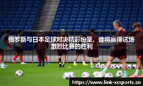 俄罗斯与日本足球对决精彩纷呈，谁将赢得这场激烈比赛的胜利
